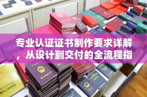 玛多专业认证证书制作要求详解，从设计到交付的全流程指南
